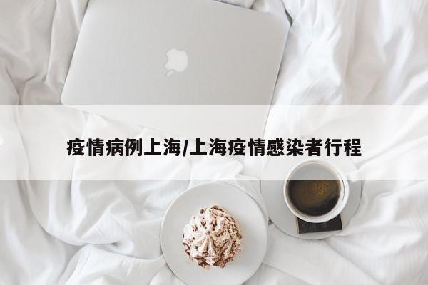 疫情病例上海/上海疫情感染者行程